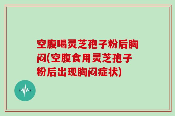 空腹喝灵芝孢子粉后胸闷(空腹食用灵芝孢子粉后出现胸闷症状)