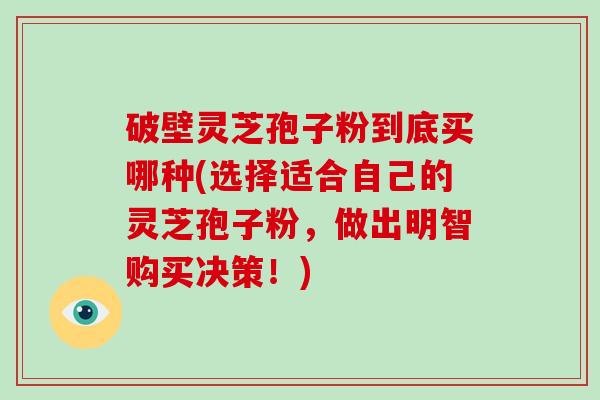 破壁灵芝孢子粉到底买哪种(选择适合自己的灵芝孢子粉，做出明智购买决策！)