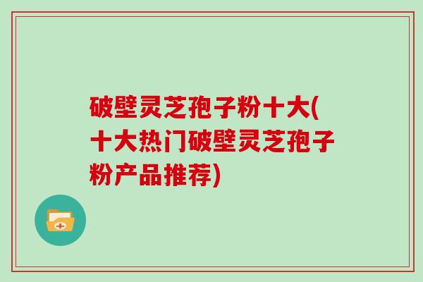 破壁灵芝孢子粉十大(十大热门破壁灵芝孢子粉产品推荐)