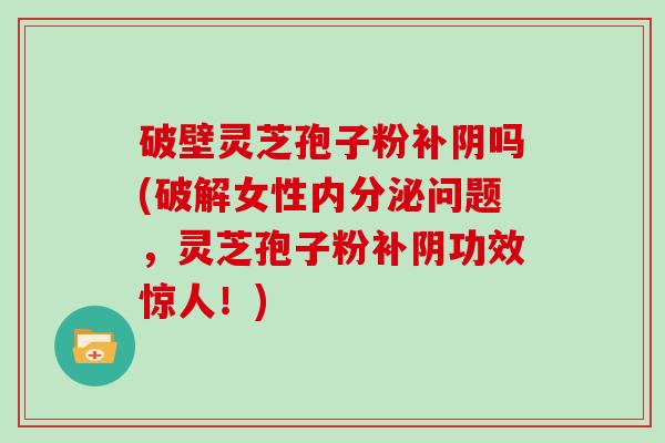 破壁灵芝孢子粉补阴吗(破解女性内分泌问题,灵芝孢子粉补阴功效惊人!)
