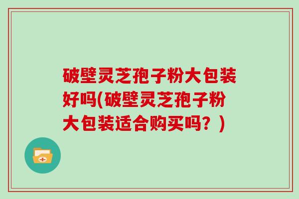 破壁灵芝孢子粉大包装好吗(破壁灵芝孢子粉大包装适合购买吗？)