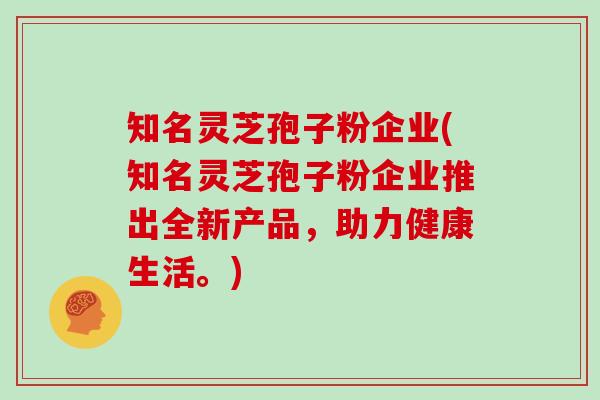 知名灵芝孢子粉企业(知名灵芝孢子粉企业推出全新产品，助力健康生活。)