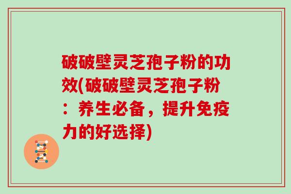 破破壁灵芝孢子粉的功效(破破壁灵芝孢子粉:养生必备,提升免疫力的好选择)