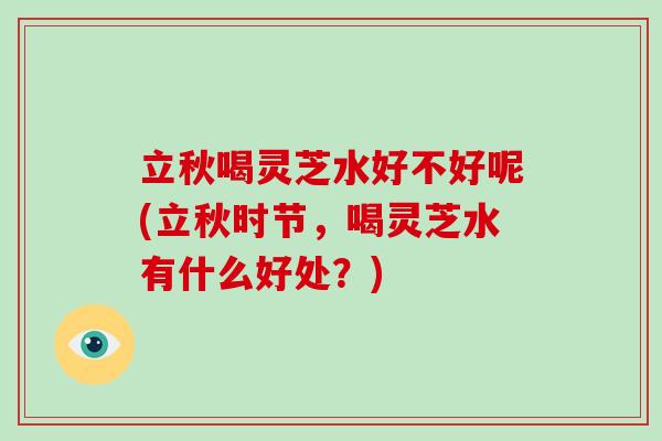 立秋喝灵芝水好不好呢(立秋时节，喝灵芝水有什么好处？)