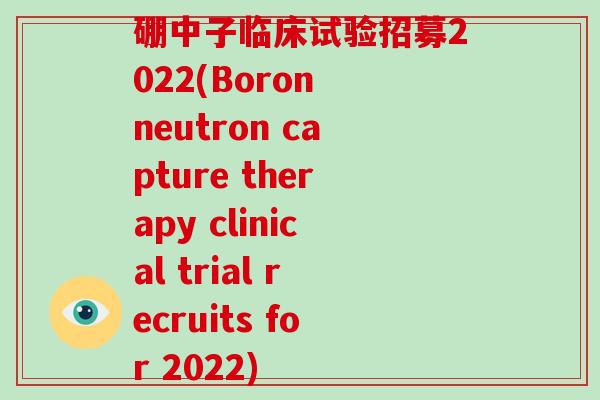 硼中子临床试验招募2022(Boron neutron capture therapy clinical trial recruits for 2022)