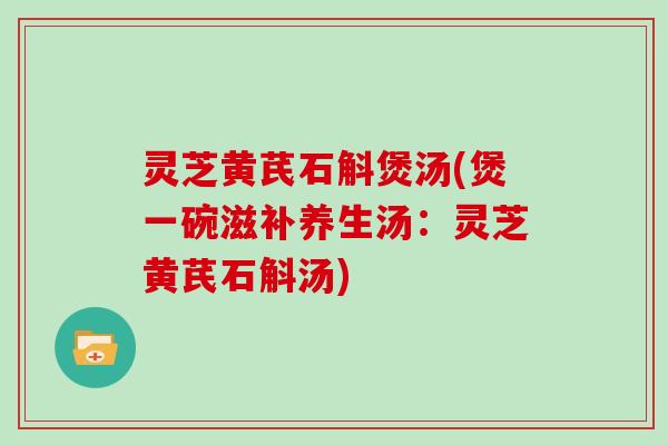 灵芝黄芪石斛煲汤(煲一碗滋补养生汤:灵芝黄芪石斛汤)