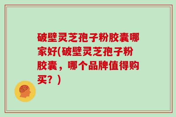 破壁灵芝孢子粉胶囊哪家好(破壁灵芝孢子粉胶囊,哪个品牌值得购买?)