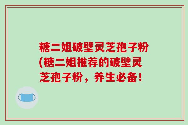 糖二姐破壁灵芝孢子粉(糖二姐推荐的破壁灵芝孢子粉,养生必备!