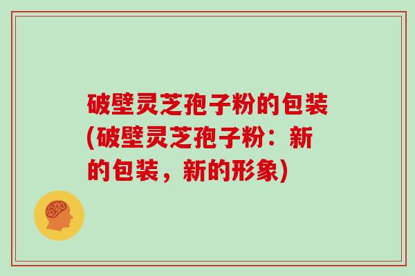 破壁灵芝孢子粉的包装(破壁灵芝孢子粉：新的包装，新的形象)