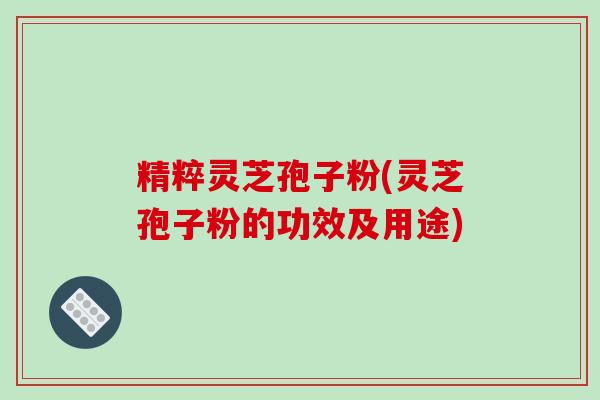 精粹灵芝孢子粉(灵芝孢子粉的功效及用途)