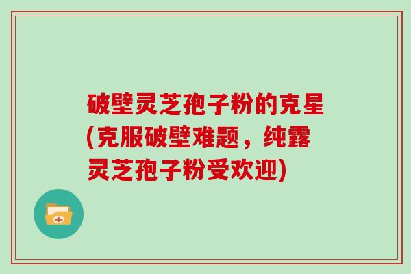 破壁灵芝孢子粉的克星(克服破壁难题,纯露灵芝孢子粉受欢迎)