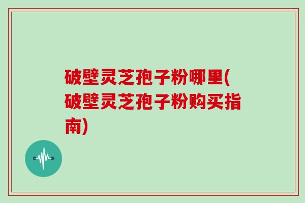 破壁灵芝孢子粉哪里(破壁灵芝孢子粉购买指南)