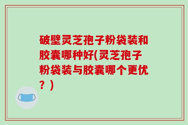 破壁灵芝孢子粉袋装和胶囊哪种好(灵芝孢子粉袋装与胶囊哪个更优?)