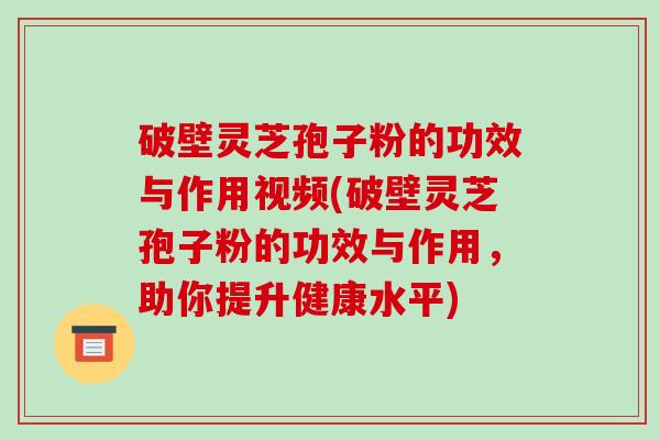 破壁灵芝孢子粉的功效与作用视频(破壁灵芝孢子粉的功效与作用，助你提升健康水平)