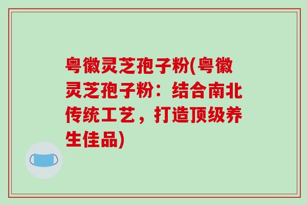 粤徽灵芝孢子粉(粤徽灵芝孢子粉：结合南北传统工艺，打造顶级养生佳品)