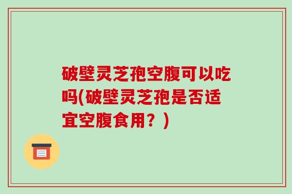 破壁灵芝孢空腹可以吃吗(破壁灵芝孢是否适宜空腹食用？)
