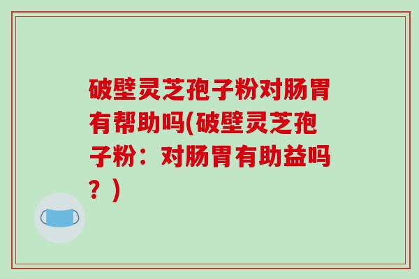 破壁灵芝孢子粉对肠胃有帮助吗(破壁灵芝孢子粉:对肠胃有助益吗?)