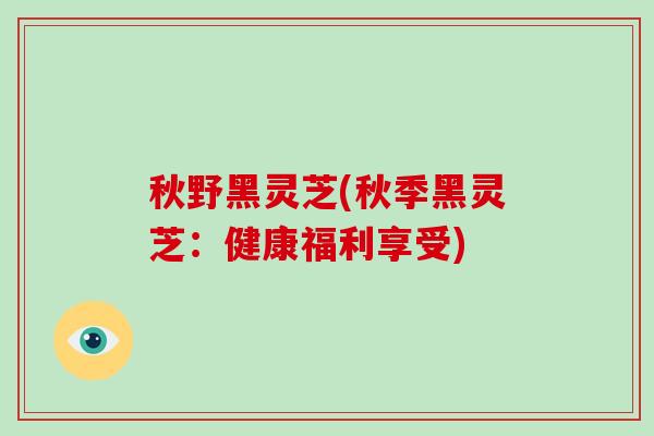 秋野黑灵芝(秋季黑灵芝:健康福利享受)