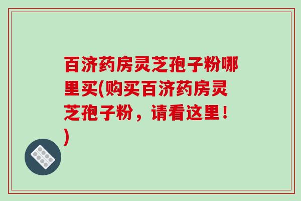 百济药房灵芝孢子粉哪里买(购买百济药房灵芝孢子粉,请看这里!)