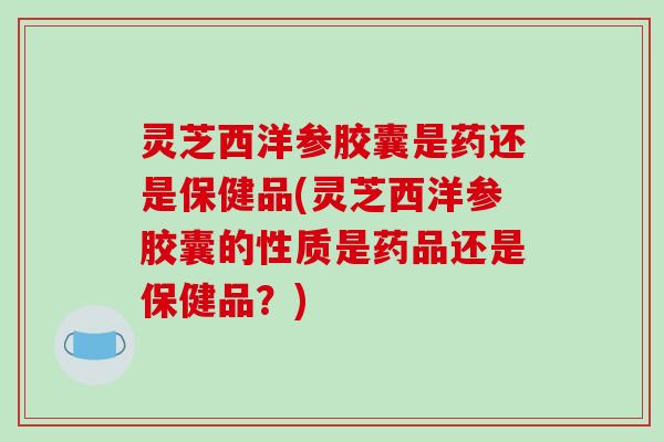灵芝西洋参胶囊是药还是保健品(灵芝西洋参胶囊的性质是药品还是保健品?)