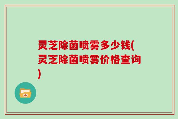 灵芝除菌喷雾多少钱(灵芝除菌喷雾价格查询)