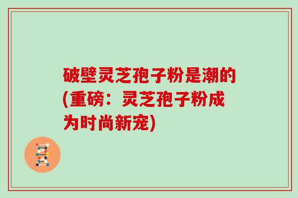 破壁灵芝孢子粉是潮的(重磅：灵芝孢子粉成为时尚新宠)