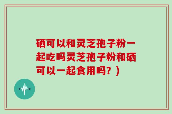 硒可以和灵芝孢子粉一起吃吗灵芝孢子粉和硒可以一起食用吗?)