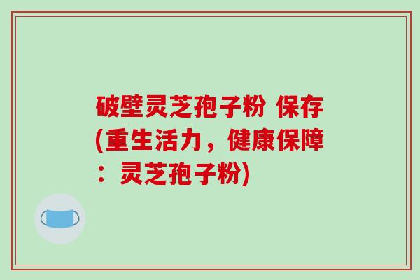 破壁灵芝孢子粉 保存(重生活力,健康保障:灵芝孢子粉)