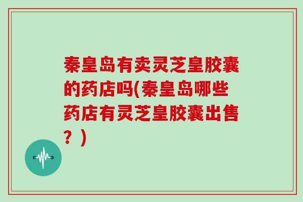 秦皇岛有卖灵芝皇胶囊的药店吗(秦皇岛哪些药店有灵芝皇胶囊出售?)
