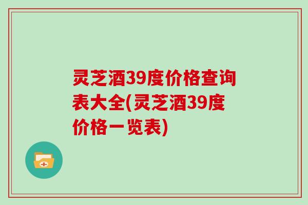 灵芝酒39度价格查询表大全(灵芝酒39度价格一览表)