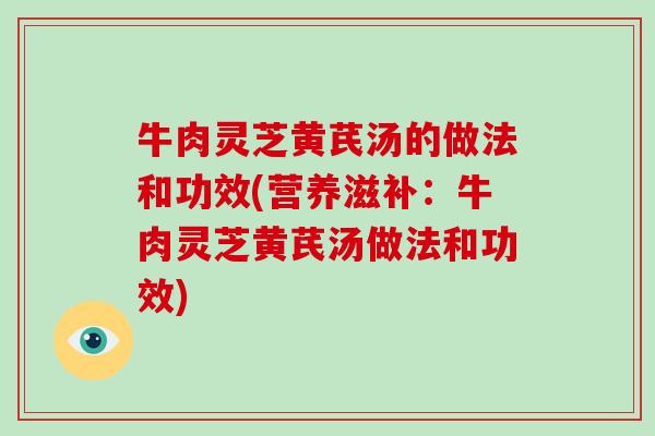 牛肉灵芝黄芪汤的做法和功效(营养滋补:牛肉灵芝黄芪汤做法和功效)