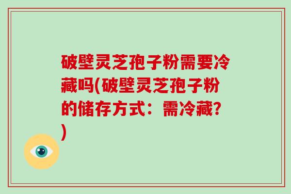 破壁灵芝孢子粉需要冷藏吗(破壁灵芝孢子粉的储存方式:需冷藏?)
