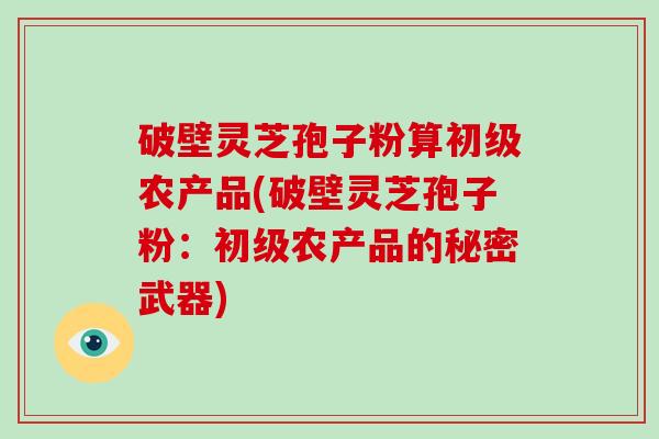 破壁灵芝孢子粉算初级农产品(破壁灵芝孢子粉：初级农产品的秘密武器)