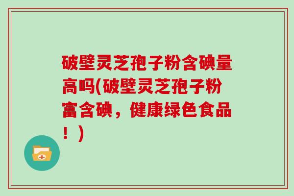 破壁灵芝孢子粉含碘量高吗(破壁灵芝孢子粉富含碘，健康绿色食品！)