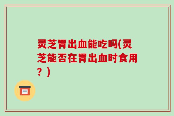 灵芝胃出血能吃吗(灵芝能否在胃出血时食用?)