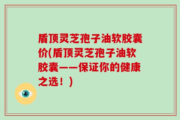 盾顶灵芝孢子油软胶囊价(盾顶灵芝孢子油软胶囊——保证你的健康之选!)
