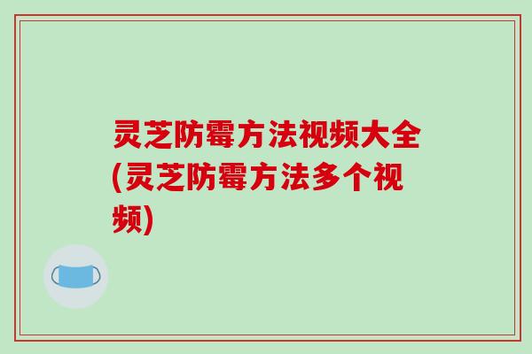 灵芝防霉方法视频大全(灵芝防霉方法多个视频)
