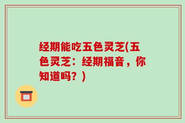 经期能吃五色灵芝(五色灵芝:经期福音,你知道吗?)