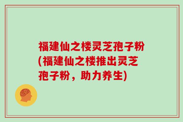 福建仙之楼灵芝孢子粉(福建仙之楼推出灵芝孢子粉，助力养生)