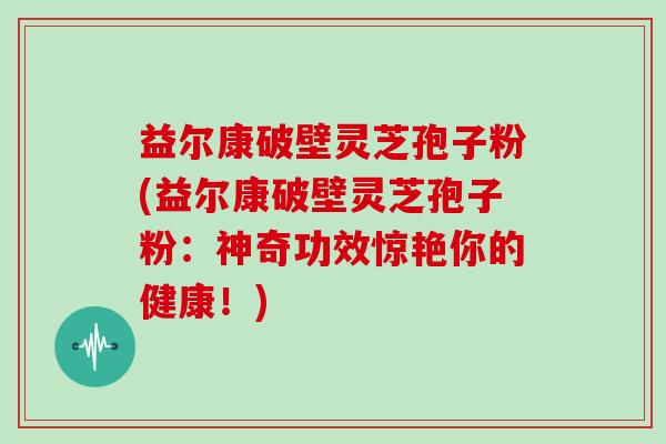 益尔康破壁灵芝孢子粉(益尔康破壁灵芝孢子粉:神奇功效惊艳你的健康!)