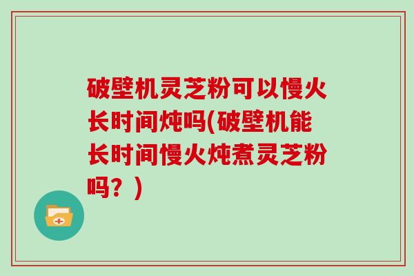 破壁机灵芝粉可以慢火长时间炖吗(破壁机能长时间慢火炖煮灵芝粉吗?)