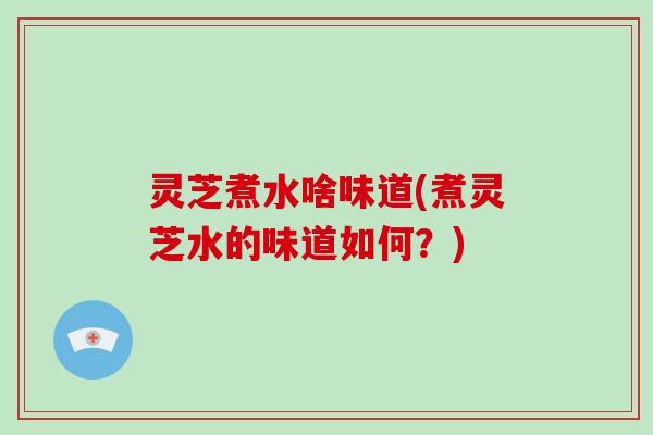 灵芝煮水啥味道(煮灵芝水的味道如何?)
