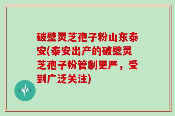 破壁灵芝孢子粉山东泰安(泰安出产的破壁灵芝孢子粉管制更严,受到广泛关注)