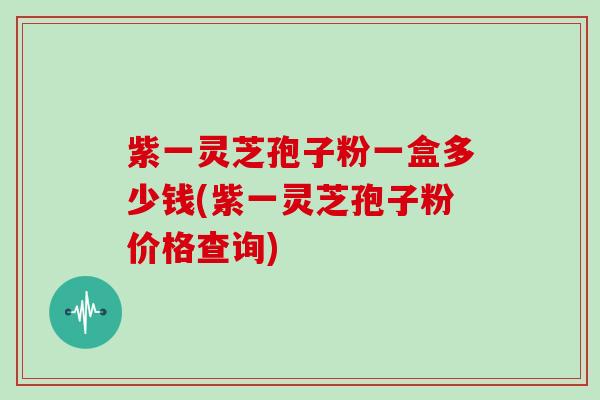 紫一灵芝孢子粉一盒多少钱(紫一灵芝孢子粉价格查询)