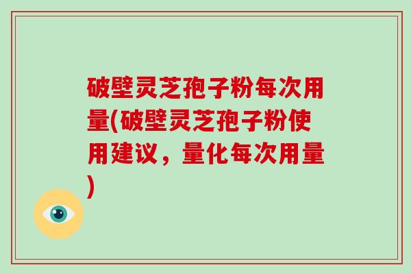 破壁灵芝孢子粉每次用量(破壁灵芝孢子粉使用建议,量化每次用量)