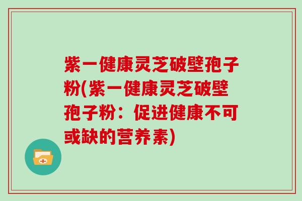 紫一健康灵芝破壁孢子粉(紫一健康灵芝破壁孢子粉:促进健康不可或缺的营养素)