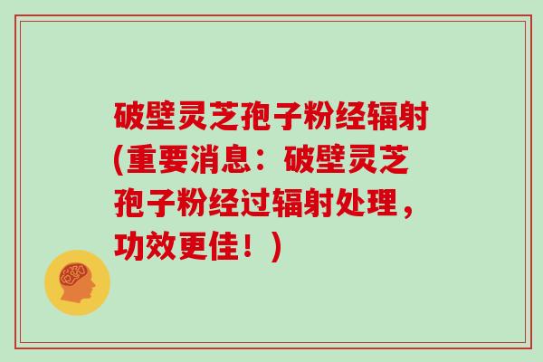 破壁灵芝孢子粉经辐射(重要消息:破壁灵芝孢子粉经过辐射处理,功效更佳!)