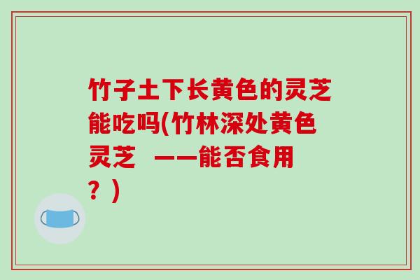 竹子土下长黄色的灵芝能吃吗(竹林深处黄色灵芝 ——能否食用?)