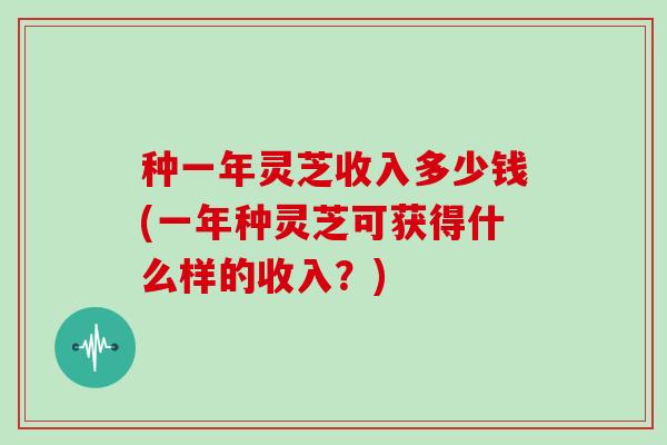 种一年灵芝收入多少钱(一年种灵芝可获得什么样的收入?)