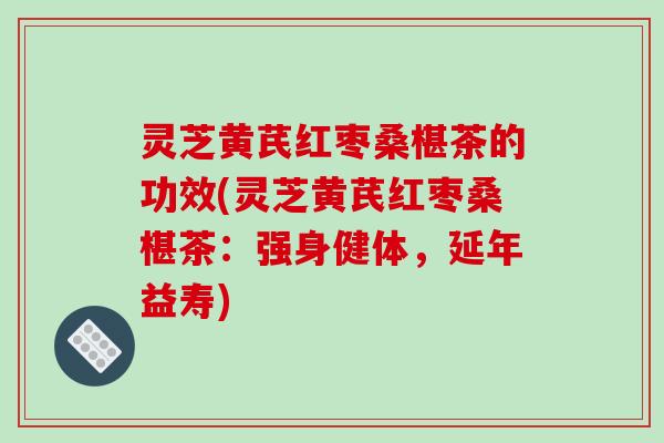 灵芝黄芪红枣桑椹茶的功效(灵芝黄芪红枣桑椹茶:强身健体,延年益寿)